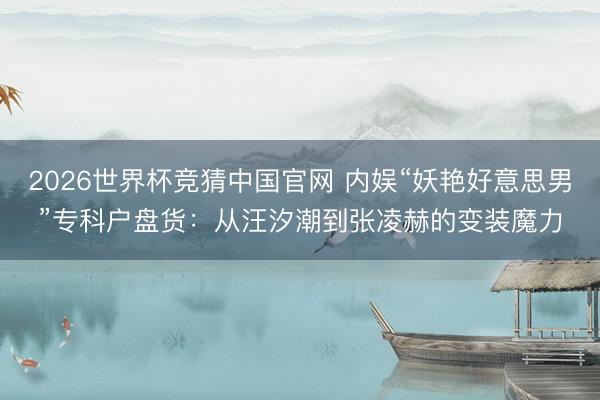 2026世界杯竞猜中国官网 内娱“妖艳好意思男”专科户盘货：从汪汐潮到张凌赫的变装魔力