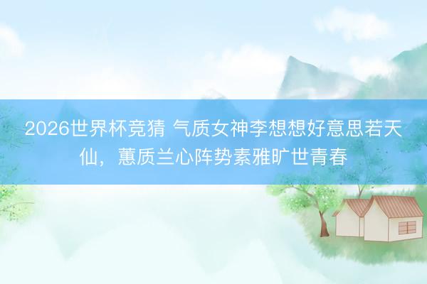 2026世界杯竞猜 气质女神李想想好意思若天仙，蕙质兰心阵势素雅旷世青春