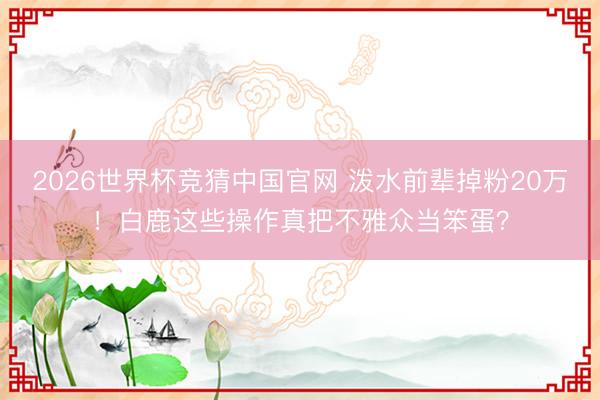 2026世界杯竞猜中国官网 泼水前辈掉粉20万！白鹿这些操作真把不雅众当笨蛋？
