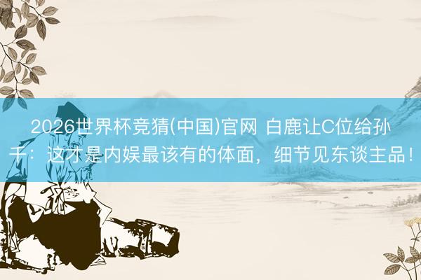 2026世界杯竞猜(中国)官网 白鹿让C位给孙千：这才是内娱最该有的体面，细节见东谈主品！