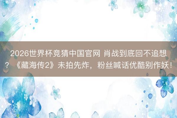 2026世界杯竞猜中国官网 肖战到底回不追想？《藏海传2》未拍先炸，粉丝喊话优酷别作妖！