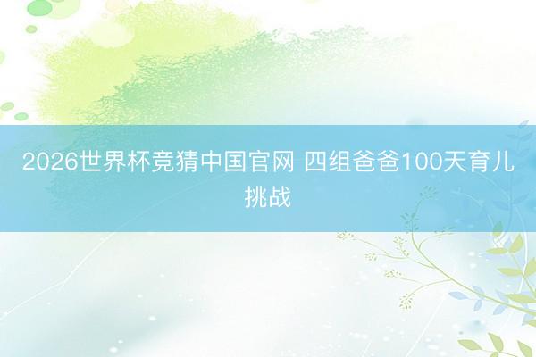 2026世界杯竞猜中国官网 四组爸爸100天育儿挑战