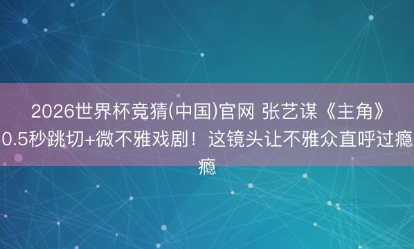2026世界杯竞猜(中国)官网 张艺谋《主角》0.5秒跳切+微不雅戏剧！这镜头让不雅众直呼过瘾