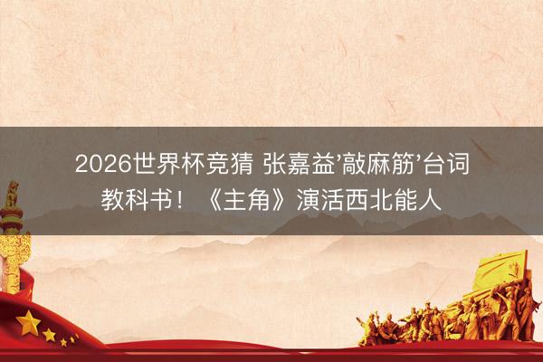 2026世界杯竞猜 张嘉益'敲麻筋'台词教科书！《主角》演活西北能人