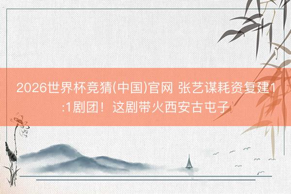 2026世界杯竞猜(中国)官网 张艺谋耗资复建1:1剧团!这剧带火西安古屯子