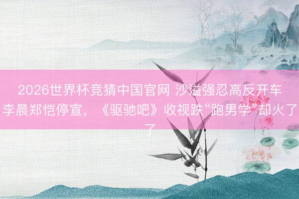 2026世界杯竞猜中国官网 沙溢强忍高反开车李晨郑恺停宣，《驱驰吧》收视跌“跑男学”却火了