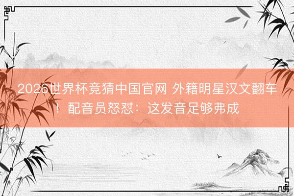 2026世界杯竞猜中国官网 外籍明星汉文翻车！配音员怒怼：这发音足够弗成