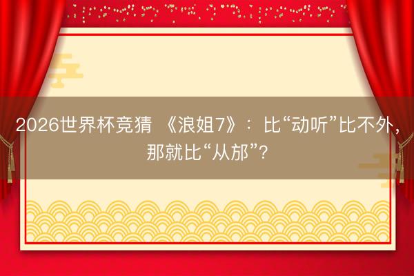 2026世界杯竞猜 《浪姐7》：比“动听”比不外，那就比“从邡”？