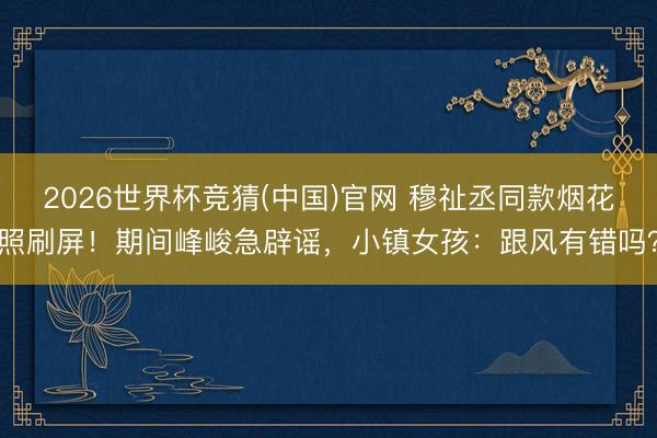2026世界杯竞猜(中国)官网 穆祉丞同款烟花照刷屏！期间峰峻急辟谣，小镇女孩：跟风有错吗？