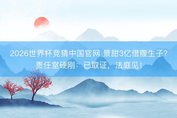 2026世界杯竞猜中国官网 景甜3亿借腹生子？责任室硬刚：已取证，法庭见！
