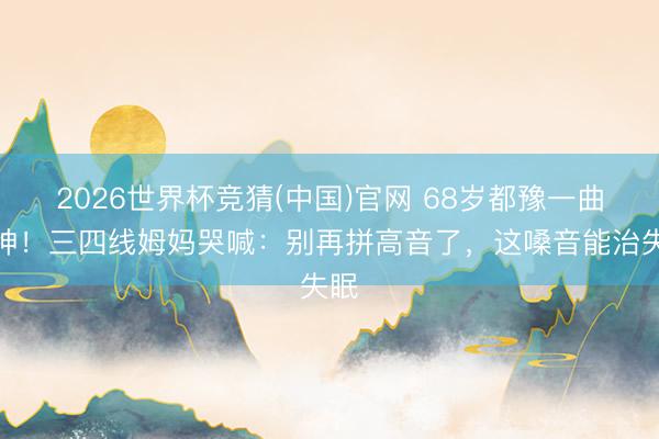 2026世界杯竞猜(中国)官网 68岁都豫一曲封神！三四线姆妈哭喊：别再拼高音了，这嗓音能治失眠