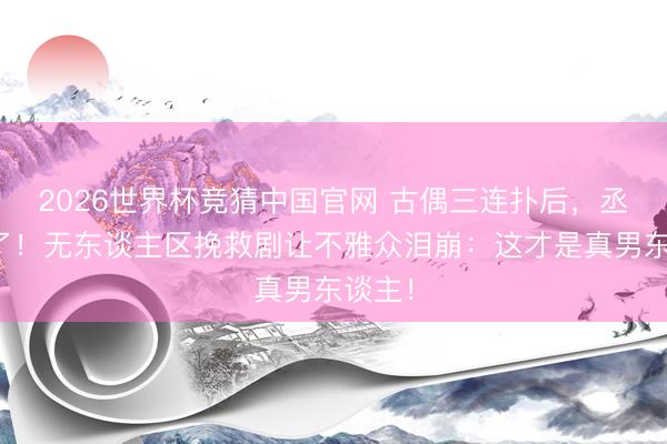 2026世界杯竞猜中国官网 古偶三连扑后,丞磊拼了!无东谈主区挽救剧让不雅众泪崩:这才是真男东谈主!
