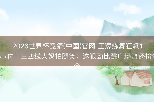 2026世界杯竞猜(中国)官网 王濛练舞狂飙10小时！三四线大妈拍腿笑：这狠劲比跳广场舞还拚命