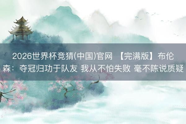 2026世界杯竞猜(中国)官网 【完满版】布伦森：夺冠归功于队友 我从不怕失败 毫不陈说质疑