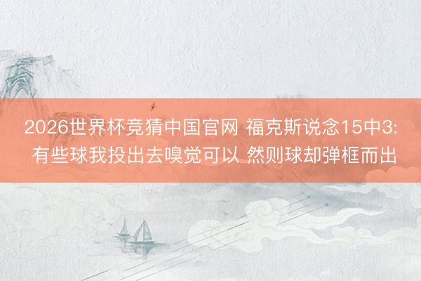 2026世界杯竞猜中国官网 福克斯说念15中3: 有些球我投出去嗅觉可以 然则球却弹框而出