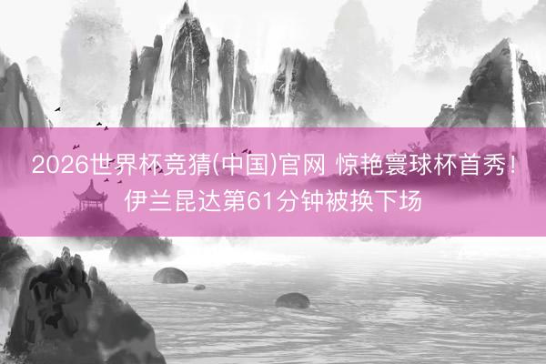 2026世界杯竞猜(中国)官网 惊艳寰球杯首秀！伊兰昆达第61分钟被换下场