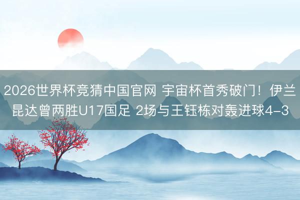 2026世界杯竞猜中国官网 宇宙杯首秀破门！伊兰昆达曾两胜U17国足 2场与王钰栋对轰进球4-3