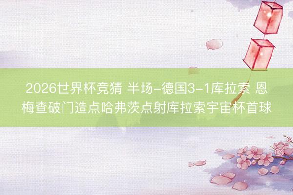 2026世界杯竞猜 半场-德国3-1库拉索 恩梅查破门造点哈弗茨点射库拉索宇宙杯首球