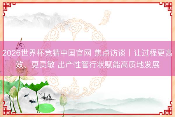 2026世界杯竞猜中国官网 焦点访谈丨让过程更高效、更灵敏 出产性管行状赋能高质地发展
