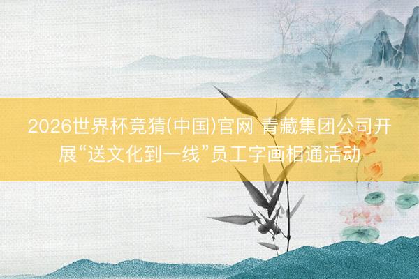 2026世界杯竞猜(中国)官网 青藏集团公司开展“送文化到一线”员工字画相通活动