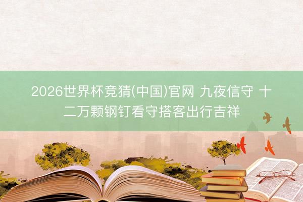 2026世界杯竞猜(中国)官网 九夜信守 十二万颗钢钉看守搭客出行吉祥