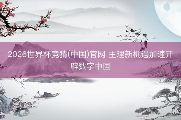 2026世界杯竞猜(中国)官网 主理新机遇加速开辟数字中国