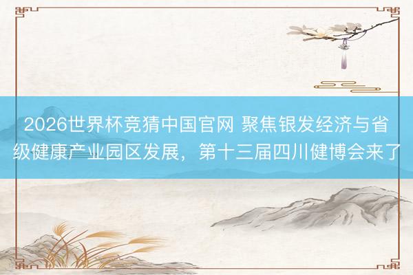 2026世界杯竞猜中国官网 聚焦银发经济与省级健康产业园区发展，第十三届四川健博会来了