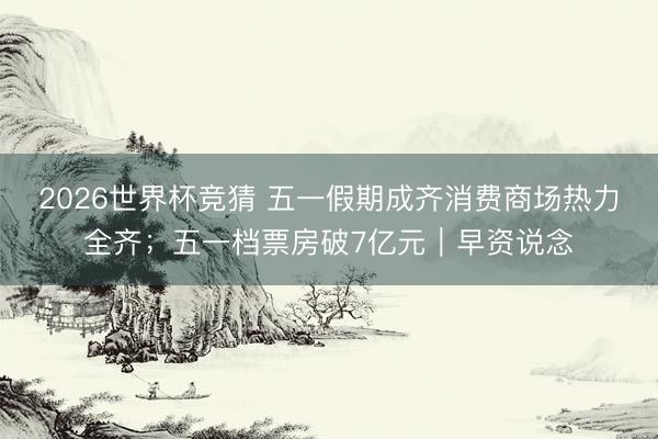 2026世界杯竞猜 五一假期成齐消费商场热力全齐；五一档票房破7亿元｜早资说念
