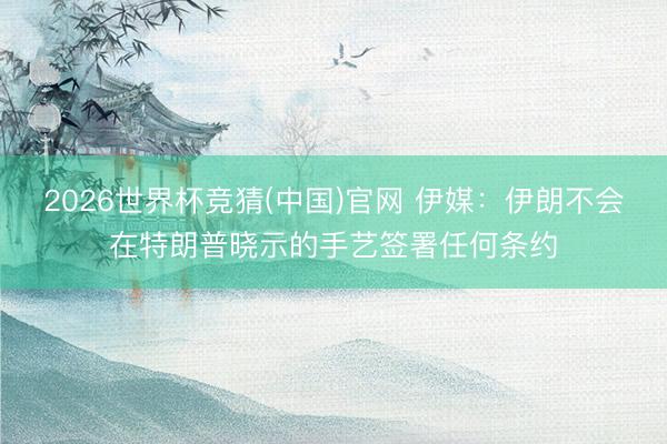 2026世界杯竞猜(中国)官网 伊媒：伊朗不会在特朗普晓示的手艺签署任何条约
