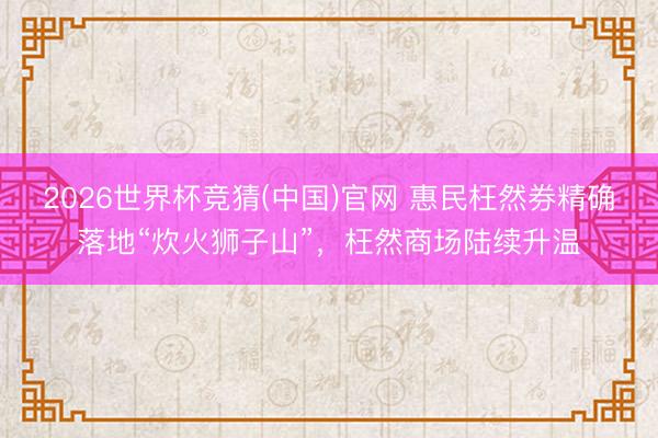 2026世界杯竞猜(中国)官网 惠民枉然券精确落地“炊火狮子山”，枉然商场陆续升温
