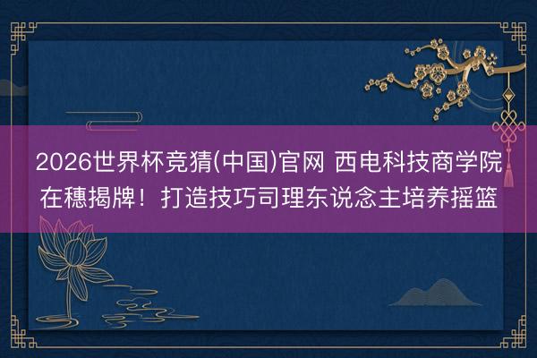 2026世界杯竞猜(中国)官网 西电科技商学院在穗揭牌！打造技巧司理东说念主培养摇篮