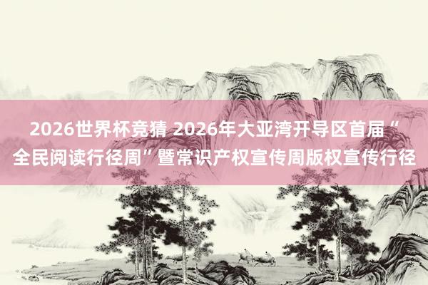 2026世界杯竞猜 2026年大亚湾开导区首届“全民阅读行径周”暨常识产权宣传周版权宣传行径