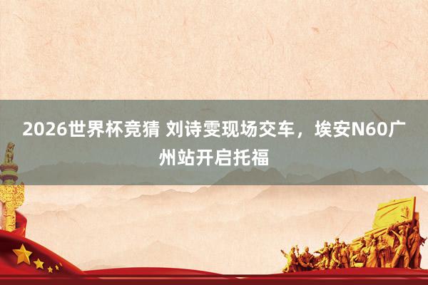 2026世界杯竞猜 刘诗雯现场交车，埃安N60广州站开启托福