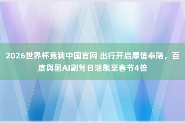 2026世界杯竞猜中国官网 出行开启厚谊奉陪,百度舆图AI副驾日活飙至春节4倍