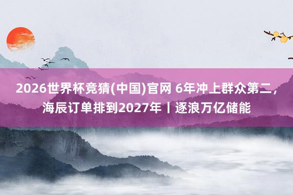 2026世界杯竞猜(中国)官网 6年冲上群众第二，海辰订单排到2027年丨逐浪万亿储能