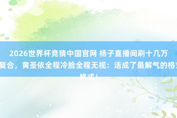 2026世界杯竞猜中国官网 杨子直播间刷十几万求复合，黄圣依全程冷脸全程无视：活成了最解气的格式！