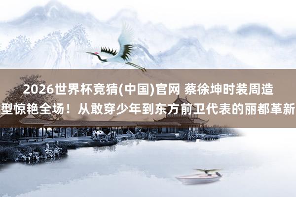 2026世界杯竞猜(中国)官网 蔡徐坤时装周造型惊艳全场！从敢穿少年到东方前卫代表的丽都革新