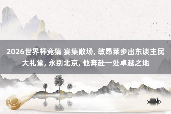 2026世界杯竞猜 宴集散场， 敏昂莱步出东谈主民大礼堂， 永别北京， 他奔赴一处卓越之地