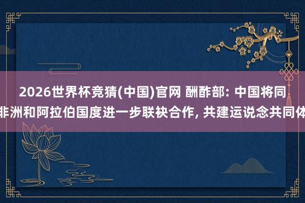 2026世界杯竞猜(中国)官网 酬酢部: 中国将同非洲和阿拉伯国度进一步联袂合作， 共建运说念共同体