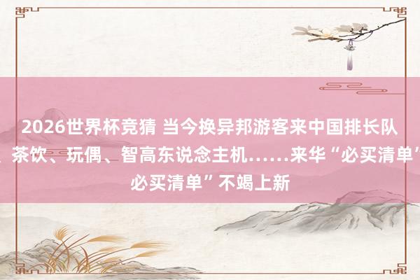 2026世界杯竞猜 当今换异邦游客来中国排长队了？包包、茶饮、玩偶、智高东说念主机……来华“必买清单”不竭上新