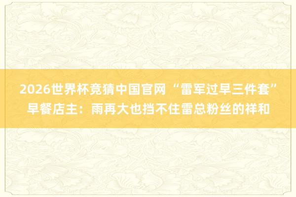 2026世界杯竞猜中国官网 “雷军过早三件套”早餐店主：雨再大也挡不住雷总粉丝的祥和