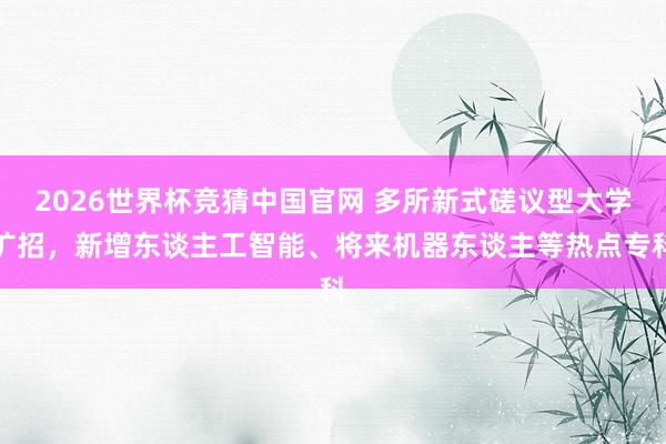 2026世界杯竞猜中国官网 多所新式磋议型大学扩招，新增东谈主工智能、将来机器东谈主等热点专科
