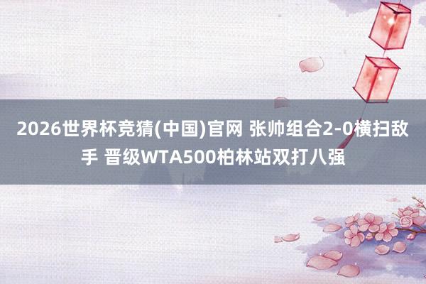 2026世界杯竞猜(中国)官网 张帅组合2-0横扫敌手 晋级WTA500柏林站双打八强